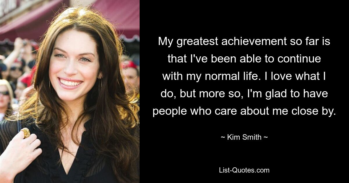 My greatest achievement so far is that I've been able to continue with my normal life. I love what I do, but more so, I'm glad to have people who care about me close by. — © Kim Smith