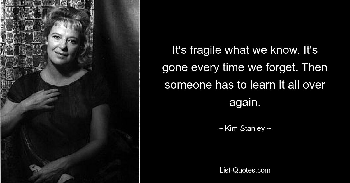 It's fragile what we know. It's gone every time we forget. Then someone has to learn it all over again. — © Kim Stanley