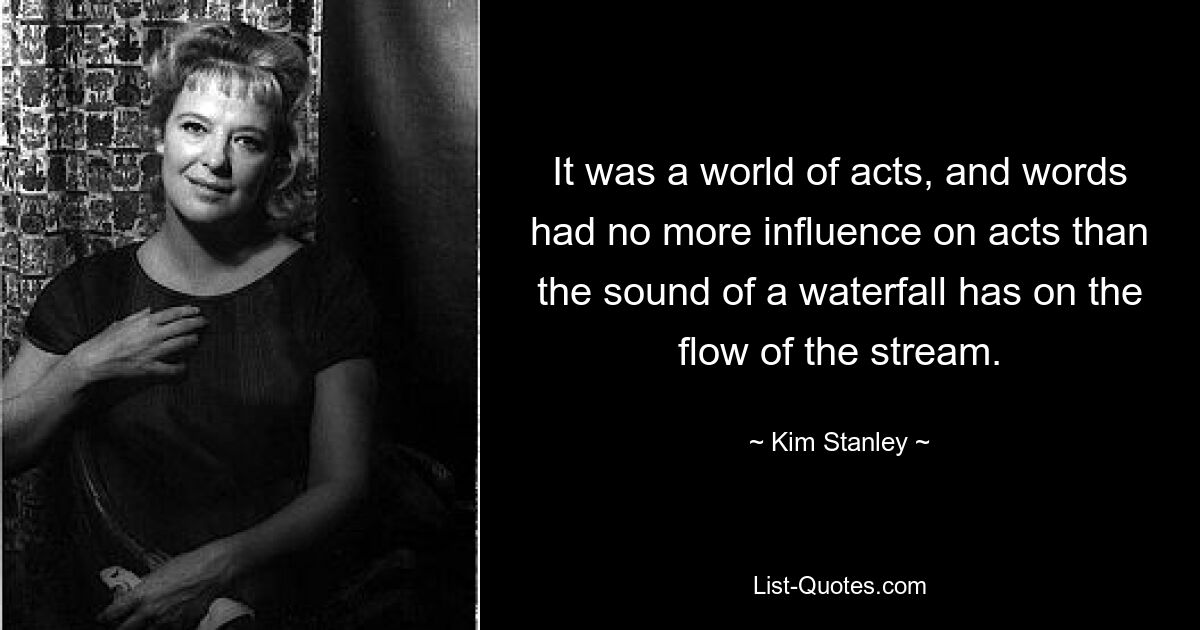 It was a world of acts, and words had no more influence on acts than the sound of a waterfall has on the flow of the stream. — © Kim Stanley