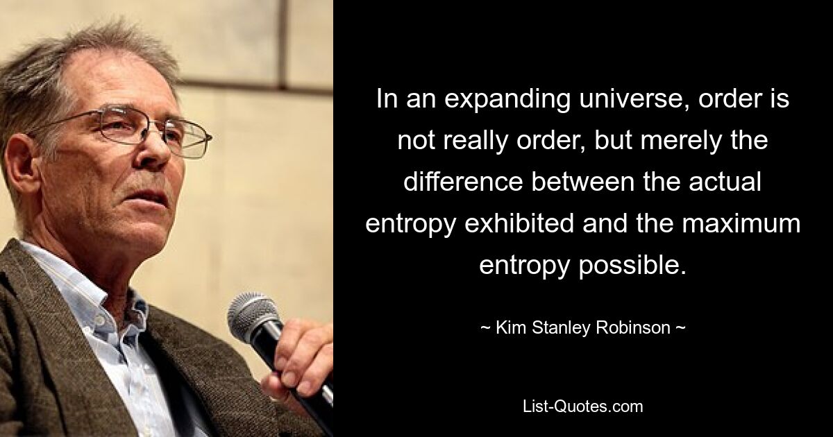 In an expanding universe, order is not really order, but merely the difference between the actual entropy exhibited and the maximum entropy possible. — © Kim Stanley Robinson