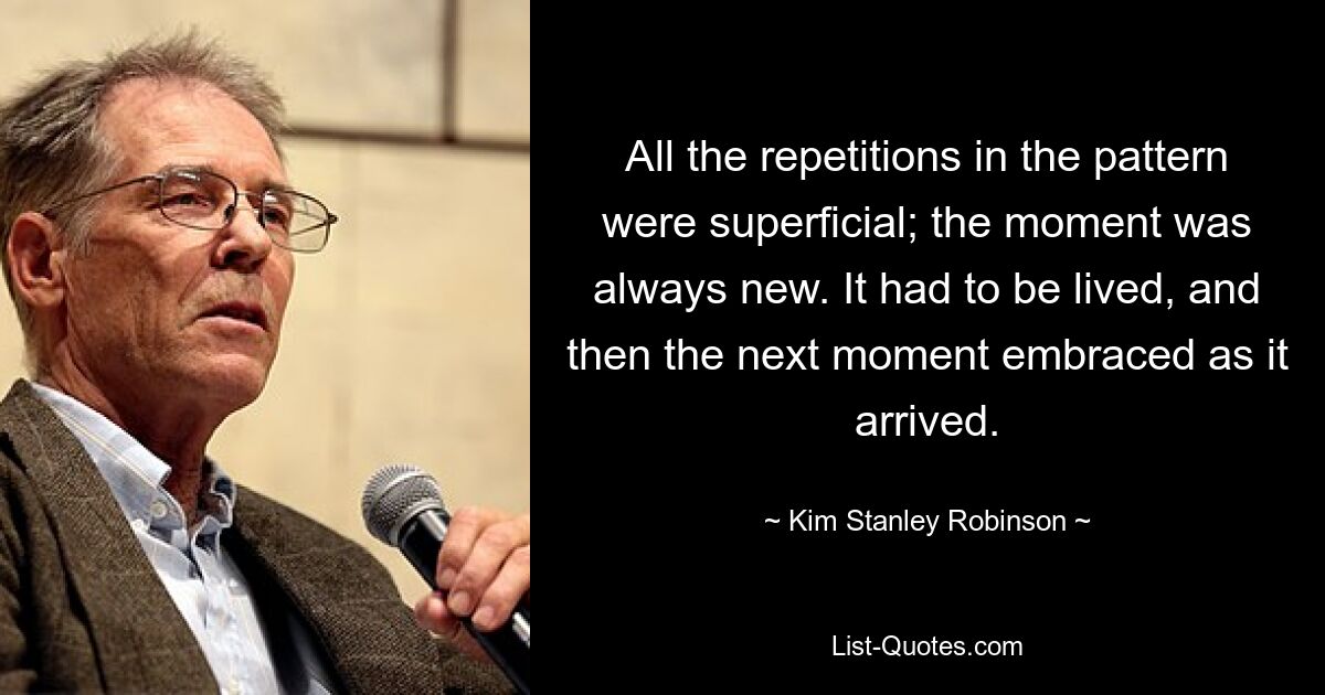 All the repetitions in the pattern were superficial; the moment was always new. It had to be lived, and then the next moment embraced as it arrived. — © Kim Stanley Robinson