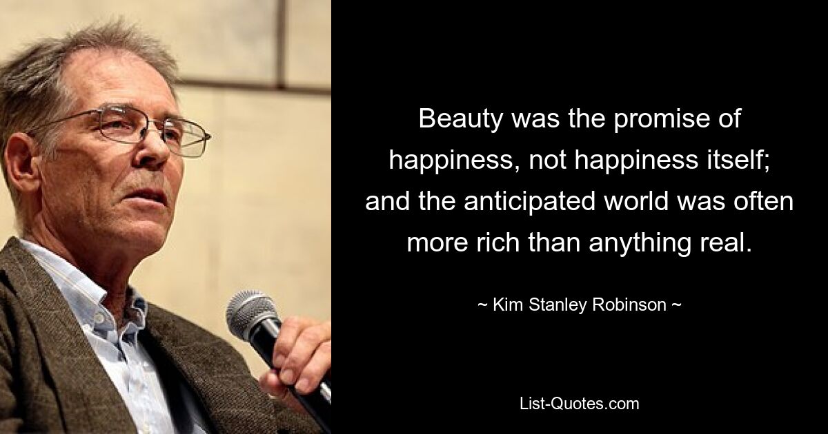 Beauty was the promise of happiness, not happiness itself; and the anticipated world was often more rich than anything real. — © Kim Stanley Robinson