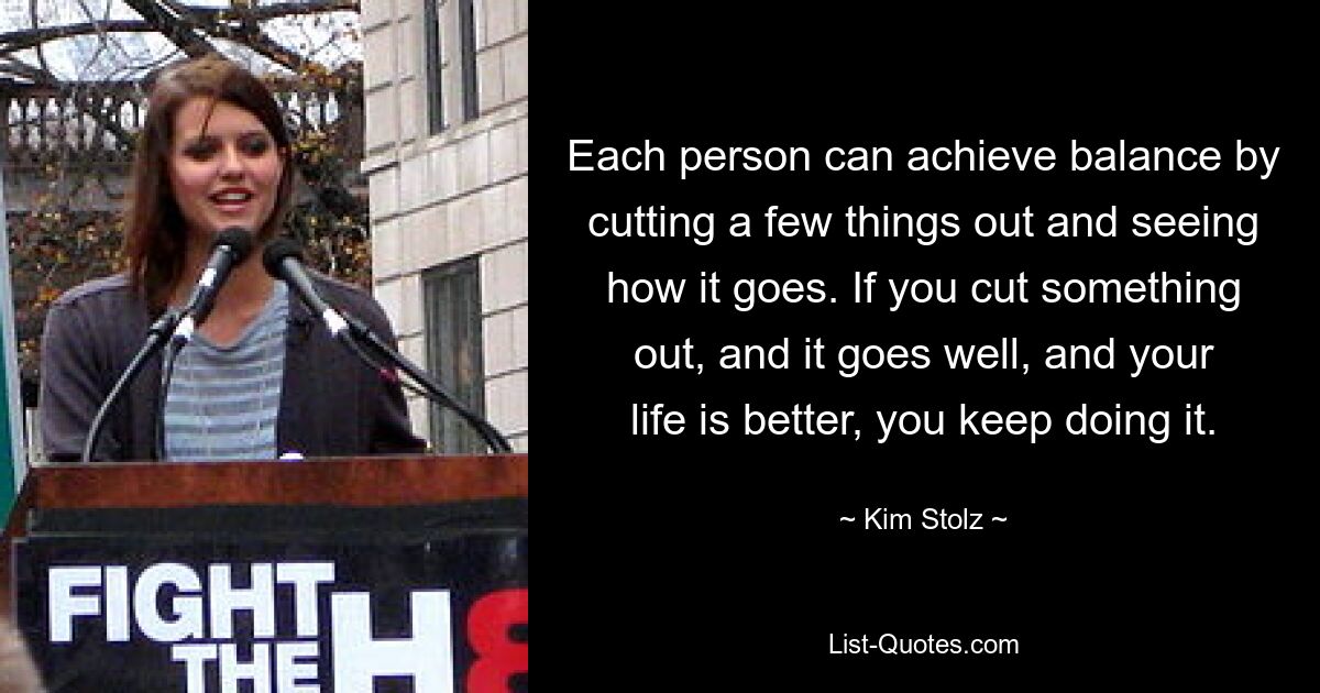 Each person can achieve balance by cutting a few things out and seeing how it goes. If you cut something out, and it goes well, and your life is better, you keep doing it. — © Kim Stolz