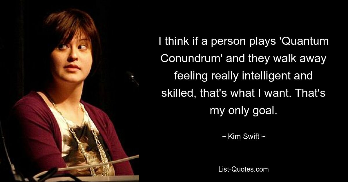 I think if a person plays 'Quantum Conundrum' and they walk away feeling really intelligent and skilled, that's what I want. That's my only goal. — © Kim Swift