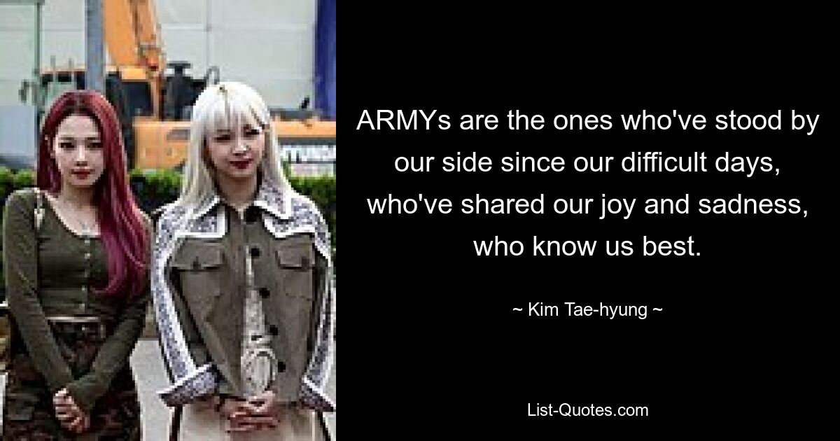 ARMYs are the ones who've stood by our side since our difficult days, who've shared our joy and sadness, who know us best. — © Kim Tae-hyung