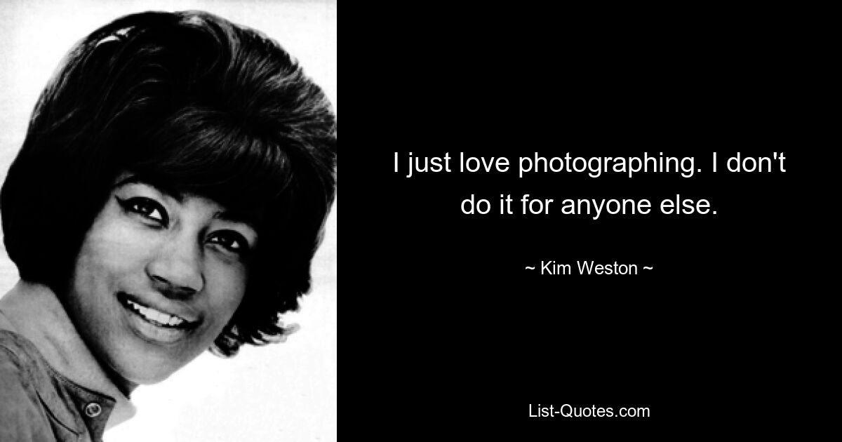 I just love photographing. I don't do it for anyone else. — © Kim Weston