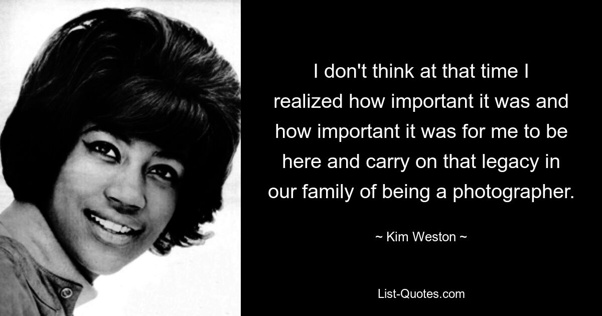 I don't think at that time I realized how important it was and how important it was for me to be here and carry on that legacy in our family of being a photographer. — © Kim Weston