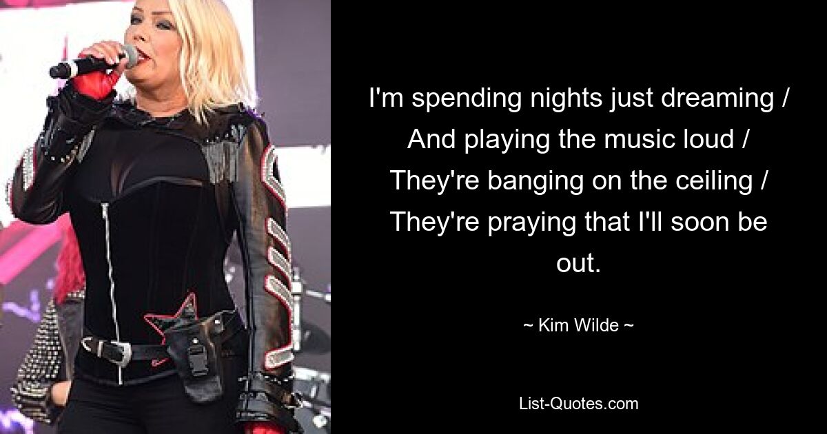 I'm spending nights just dreaming / And playing the music loud / They're banging on the ceiling / They're praying that I'll soon be out. — © Kim Wilde