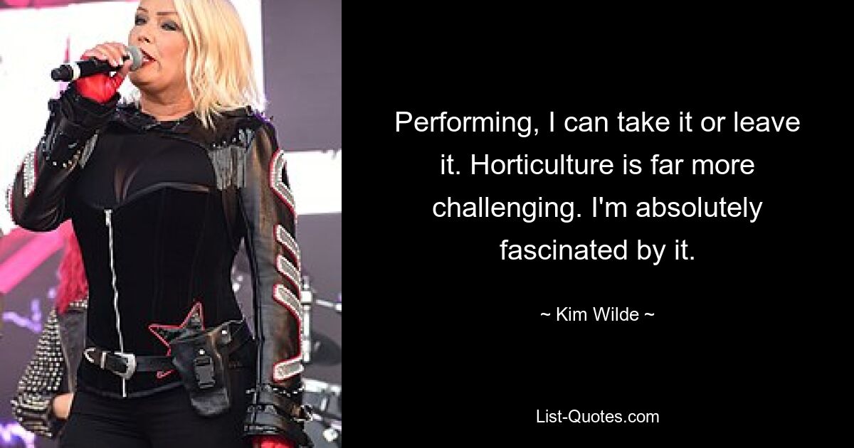 Performing, I can take it or leave it. Horticulture is far more challenging. I'm absolutely fascinated by it. — © Kim Wilde