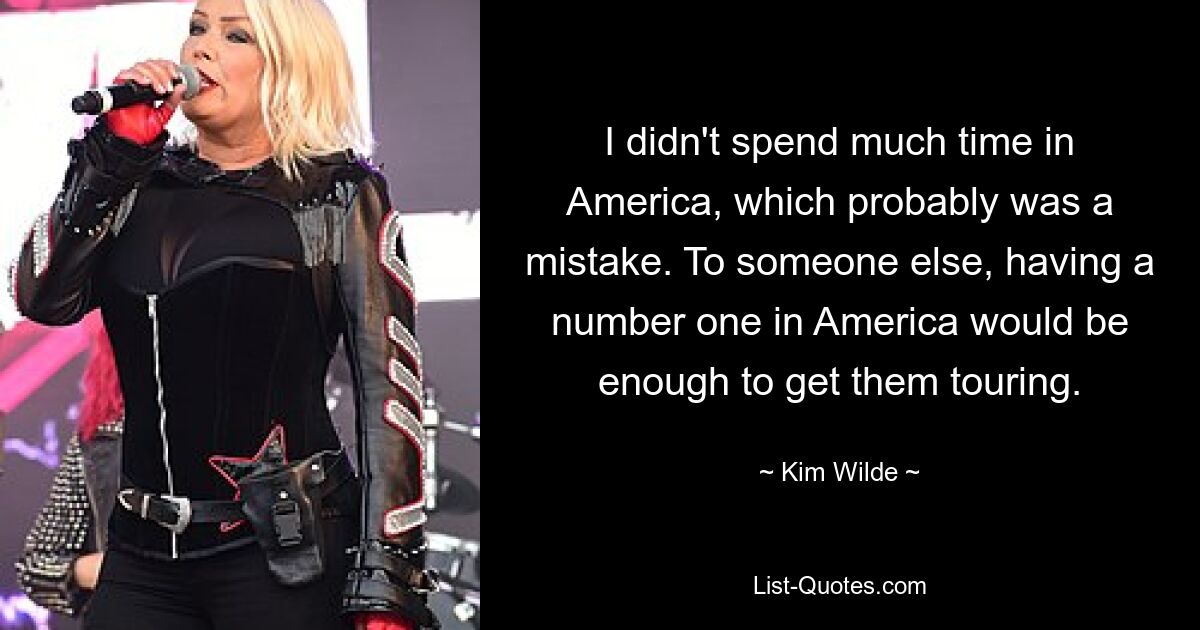 I didn't spend much time in America, which probably was a mistake. To someone else, having a number one in America would be enough to get them touring. — © Kim Wilde