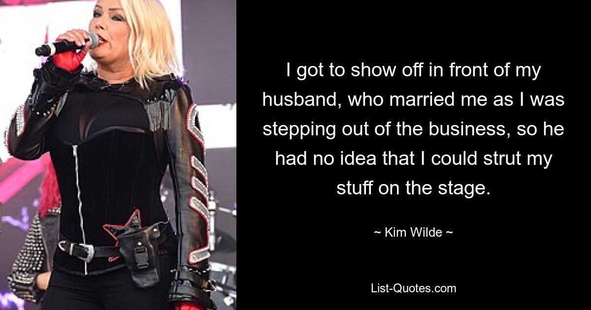 I got to show off in front of my husband, who married me as I was stepping out of the business, so he had no idea that I could strut my stuff on the stage. — © Kim Wilde