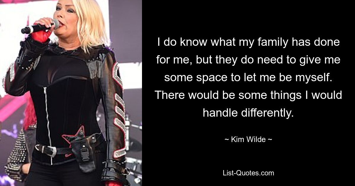 I do know what my family has done for me, but they do need to give me some space to let me be myself. There would be some things I would handle differently. — © Kim Wilde