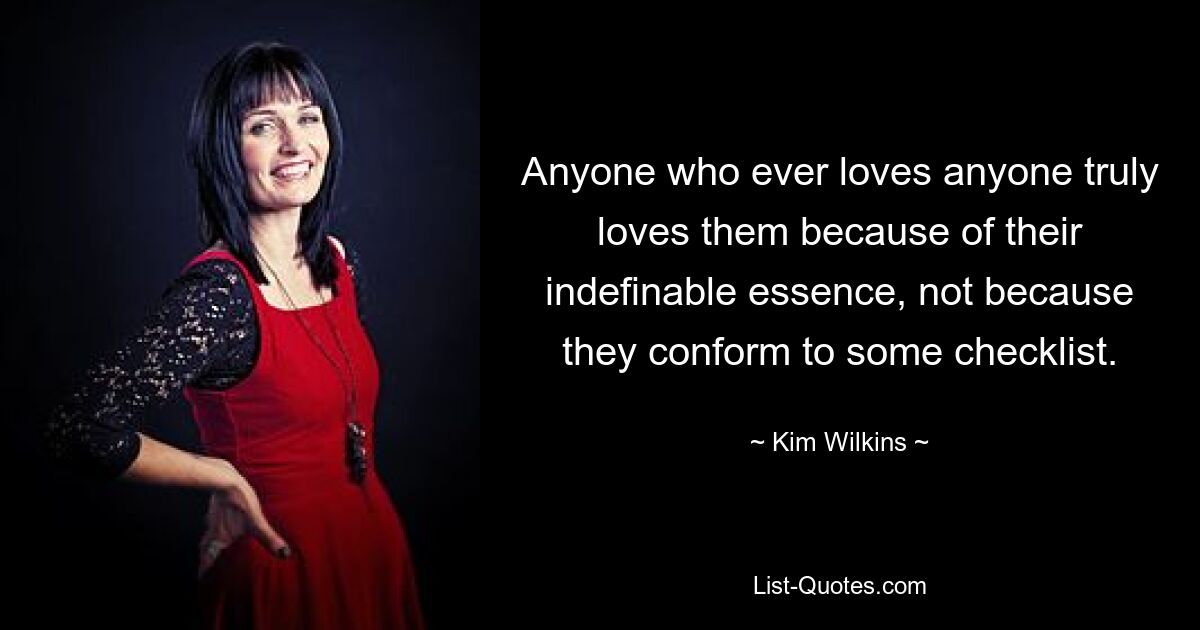 Anyone who ever loves anyone truly loves them because of their indefinable essence, not because they conform to some checklist. — © Kim Wilkins