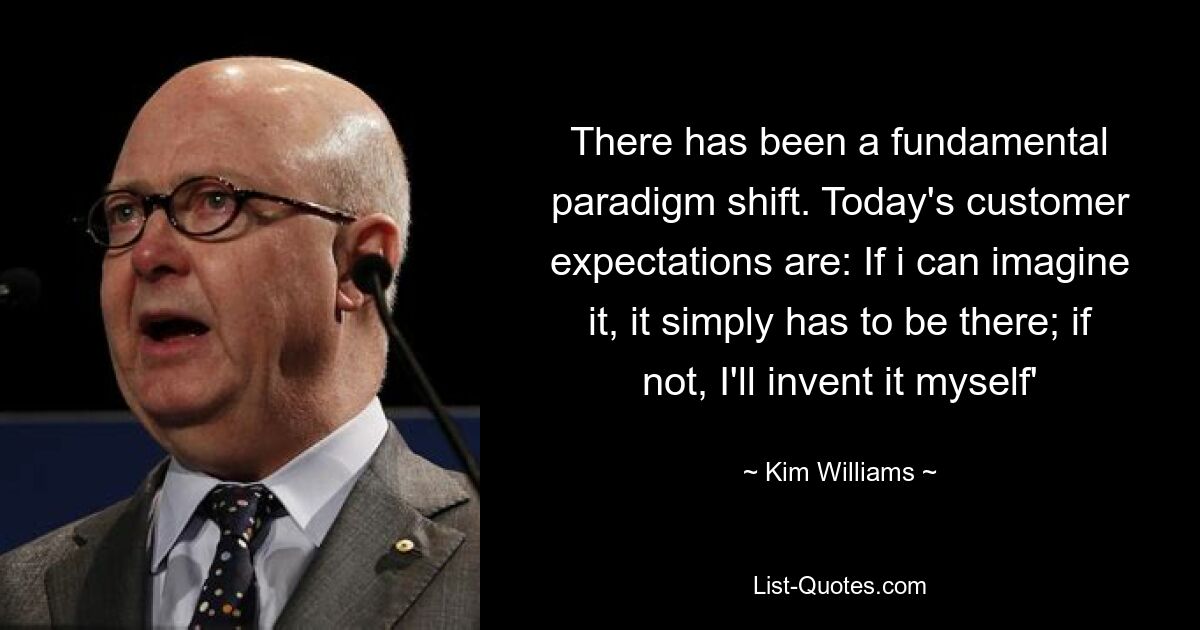 There has been a fundamental paradigm shift. Today's customer expectations are: If i can imagine it, it simply has to be there; if not, I'll invent it myself' — © Kim Williams