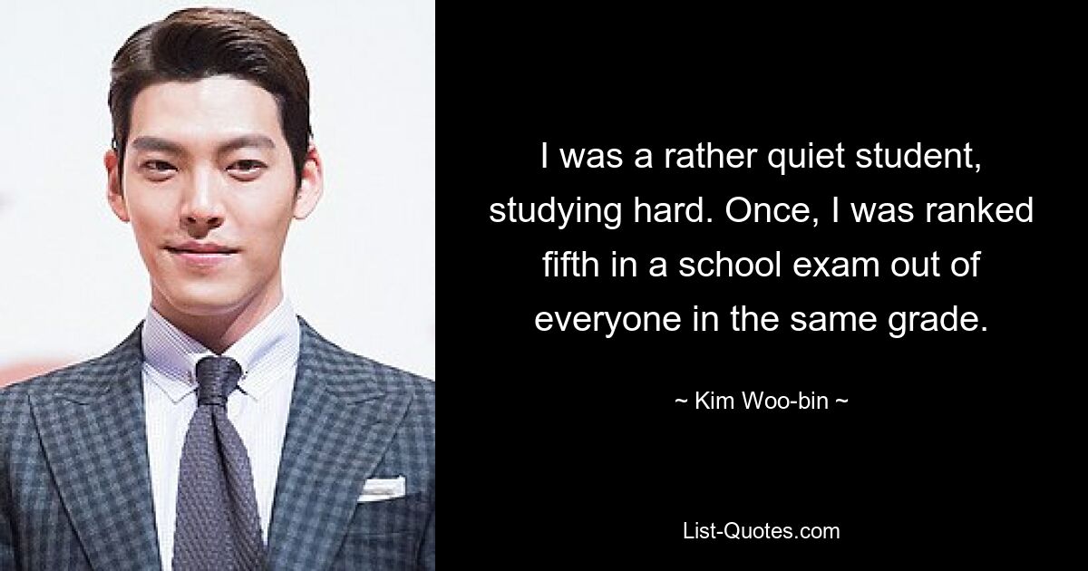 I was a rather quiet student, studying hard. Once, I was ranked fifth in a school exam out of everyone in the same grade. — © Kim Woo-bin