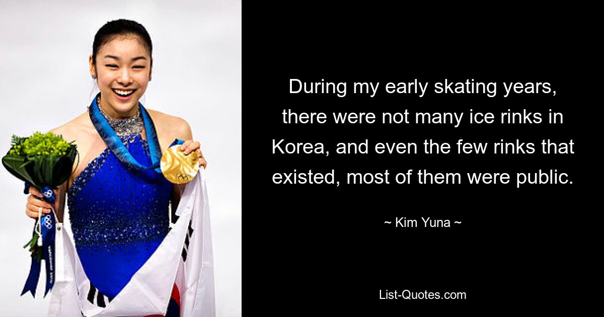 During my early skating years, there were not many ice rinks in Korea, and even the few rinks that existed, most of them were public. — © Kim Yuna