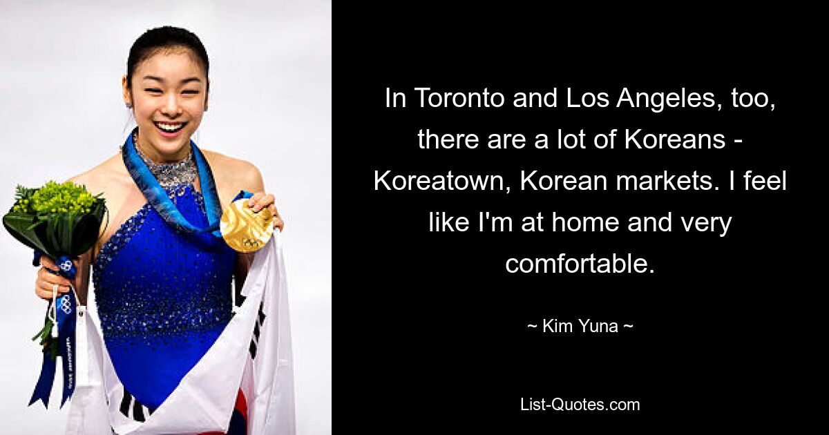 In Toronto and Los Angeles, too, there are a lot of Koreans - Koreatown, Korean markets. I feel like I'm at home and very comfortable. — © Kim Yuna