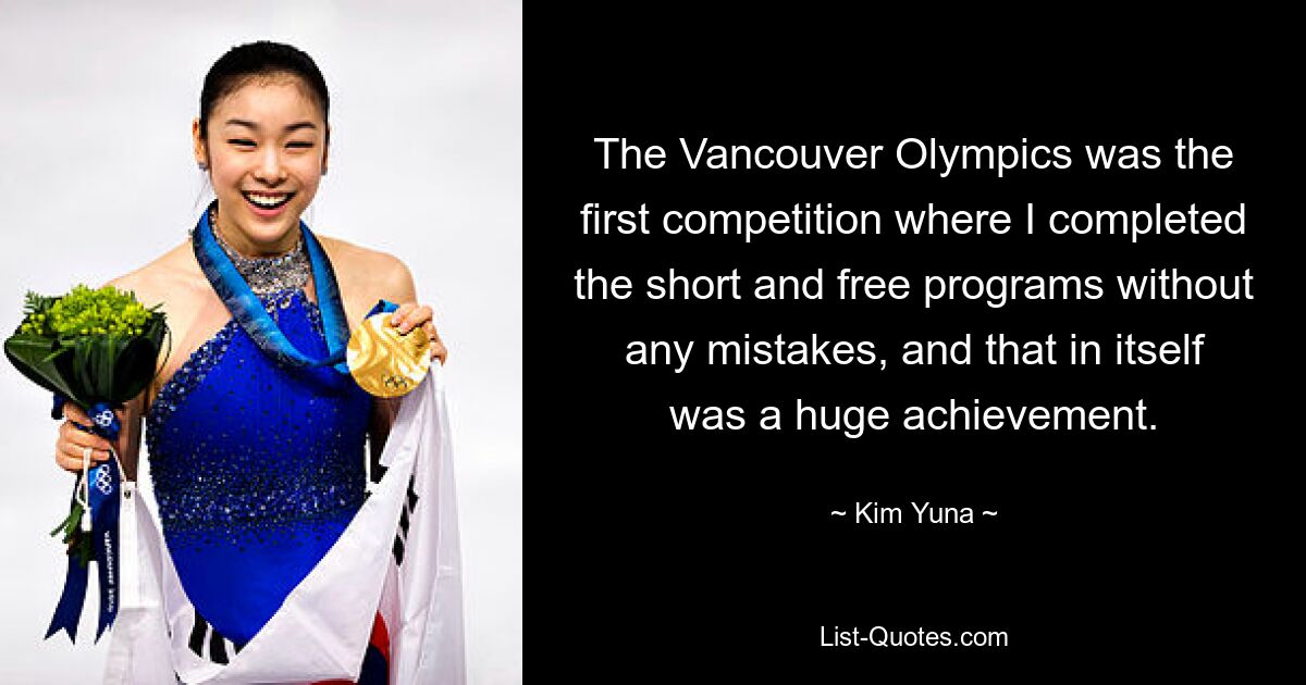 The Vancouver Olympics was the first competition where I completed the short and free programs without any mistakes, and that in itself was a huge achievement. — © Kim Yuna