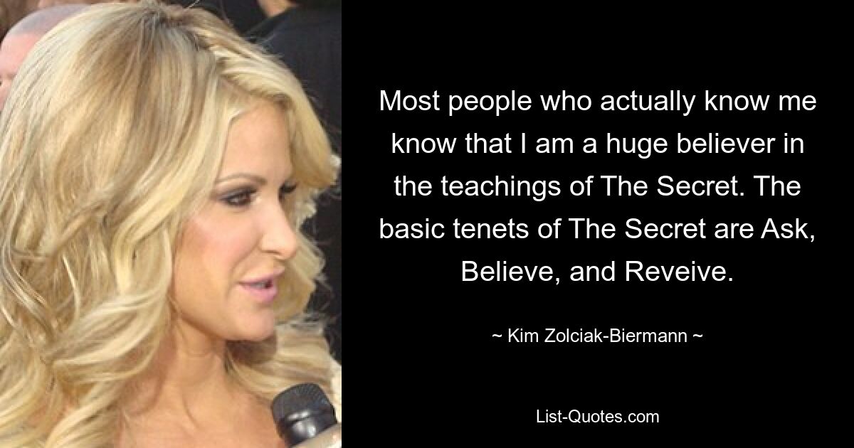 Most people who actually know me know that I am a huge believer in the teachings of The Secret. The basic tenets of The Secret are Ask, Believe, and Reveive. — © Kim Zolciak-Biermann