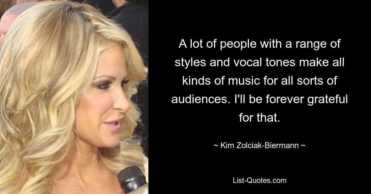 A lot of people with a range of styles and vocal tones make all kinds of music for all sorts of audiences. I'll be forever grateful for that. — © Kim Zolciak-Biermann