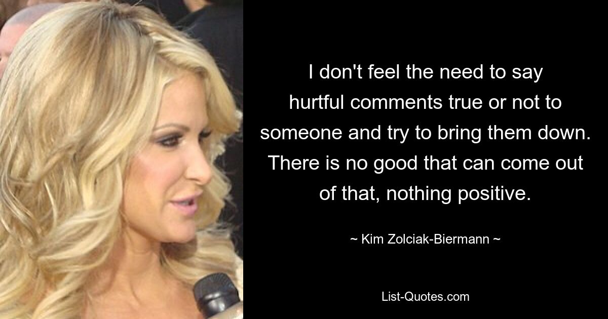 I don't feel the need to say hurtful comments true or not to someone and try to bring them down. There is no good that can come out of that, nothing positive. — © Kim Zolciak-Biermann