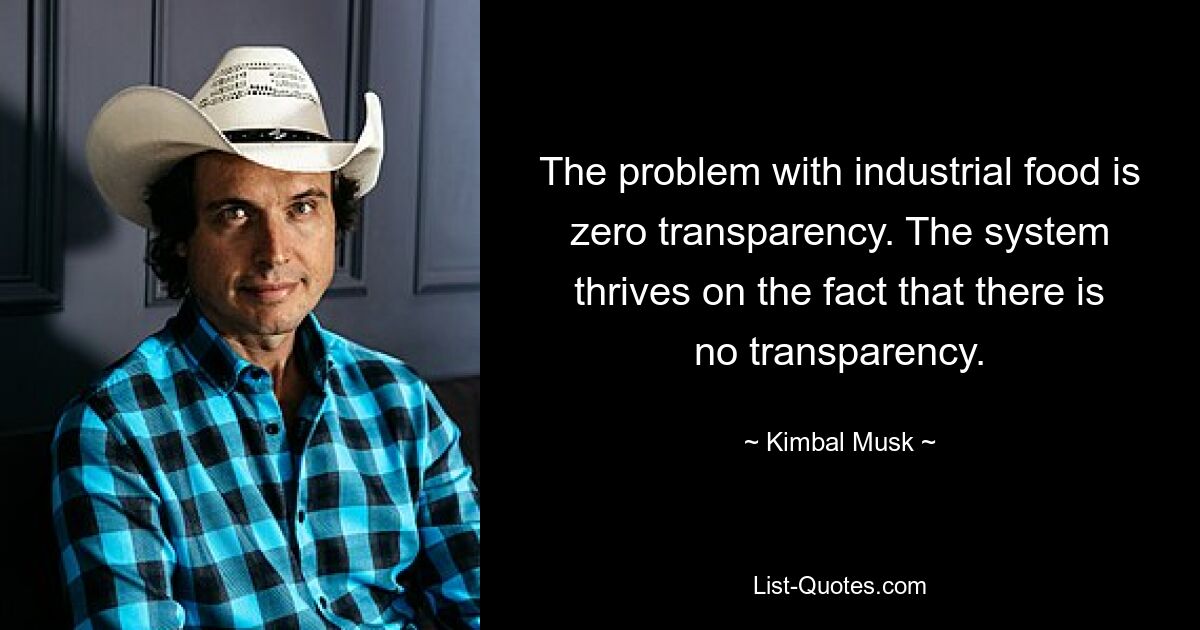 The problem with industrial food is zero transparency. The system thrives on the fact that there is no transparency. — © Kimbal Musk