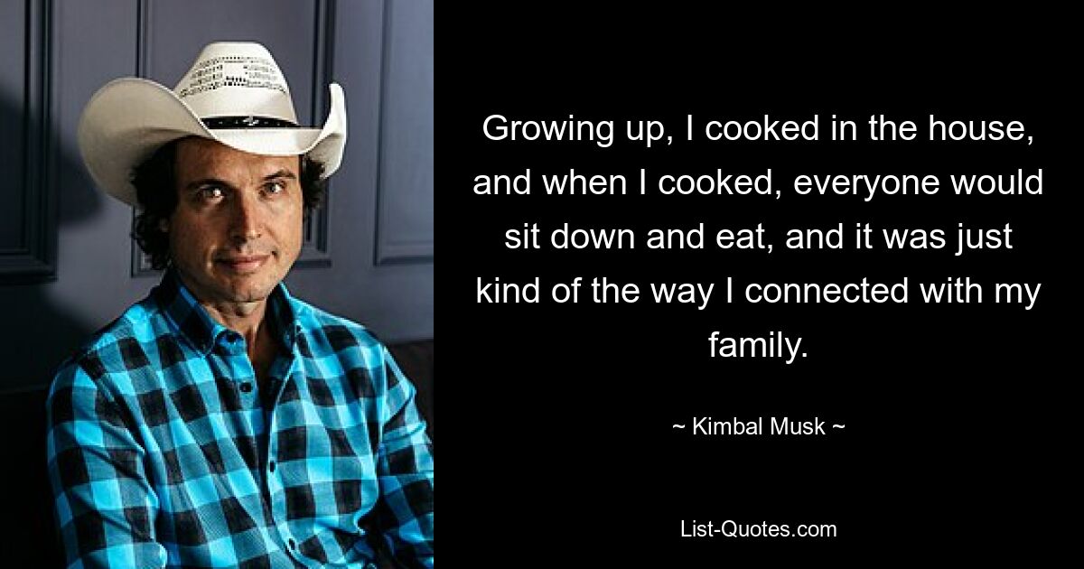 Growing up, I cooked in the house, and when I cooked, everyone would sit down and eat, and it was just kind of the way I connected with my family. — © Kimbal Musk