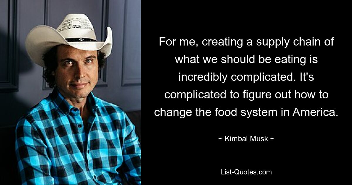 For me, creating a supply chain of what we should be eating is incredibly complicated. It's complicated to figure out how to change the food system in America. — © Kimbal Musk