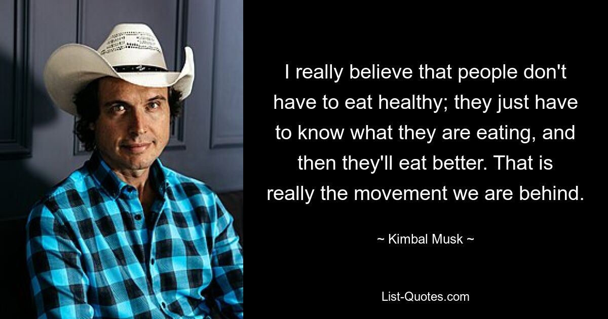 I really believe that people don't have to eat healthy; they just have to know what they are eating, and then they'll eat better. That is really the movement we are behind. — © Kimbal Musk