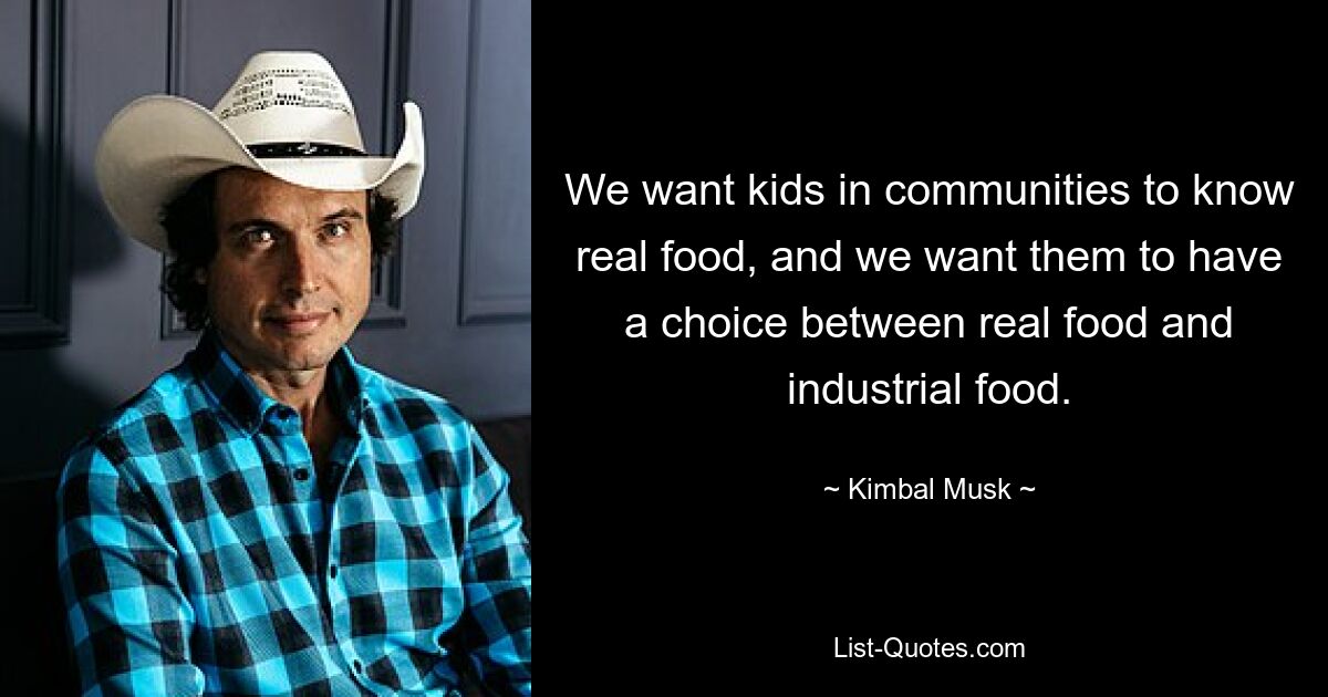 We want kids in communities to know real food, and we want them to have a choice between real food and industrial food. — © Kimbal Musk