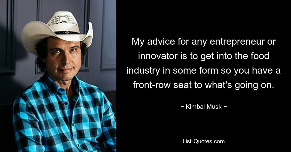 My advice for any entrepreneur or innovator is to get into the food industry in some form so you have a front-row seat to what's going on. — © Kimbal Musk