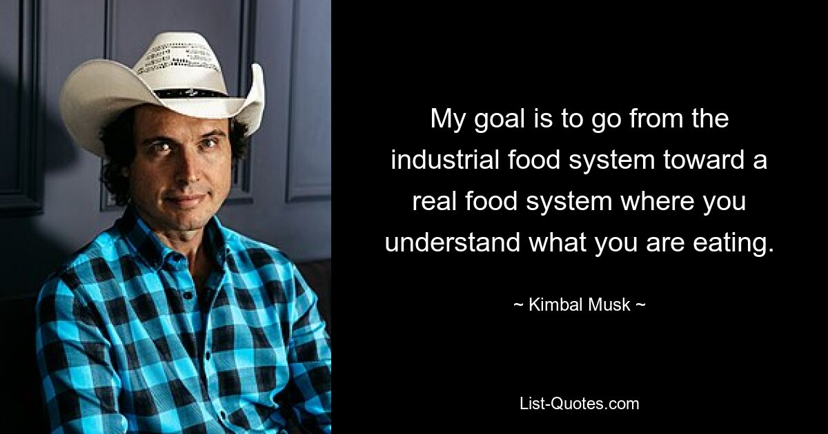 My goal is to go from the industrial food system toward a real food system where you understand what you are eating. — © Kimbal Musk