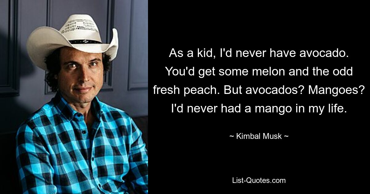 As a kid, I'd never have avocado. You'd get some melon and the odd fresh peach. But avocados? Mangoes? I'd never had a mango in my life. — © Kimbal Musk