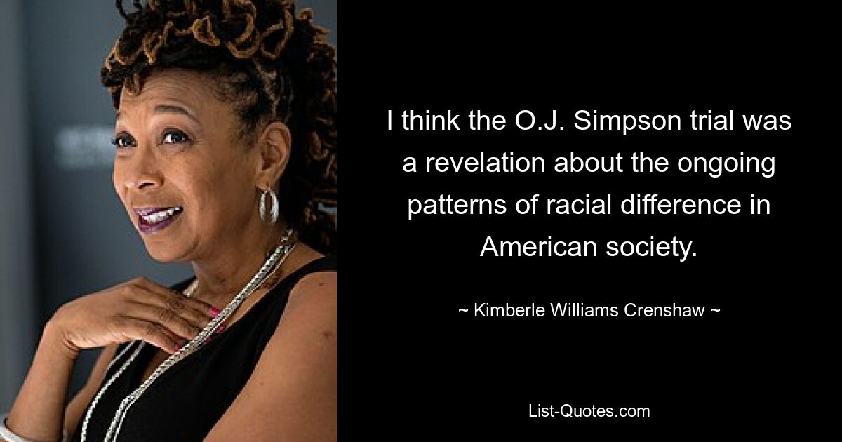 I think the O.J. Simpson trial was a revelation about the ongoing patterns of racial difference in American society. — © Kimberle Williams Crenshaw