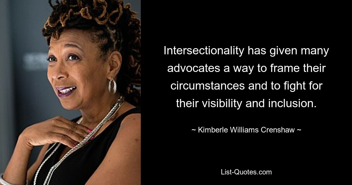 Intersectionality has given many advocates a way to frame their circumstances and to fight for their visibility and inclusion. — © Kimberle Williams Crenshaw