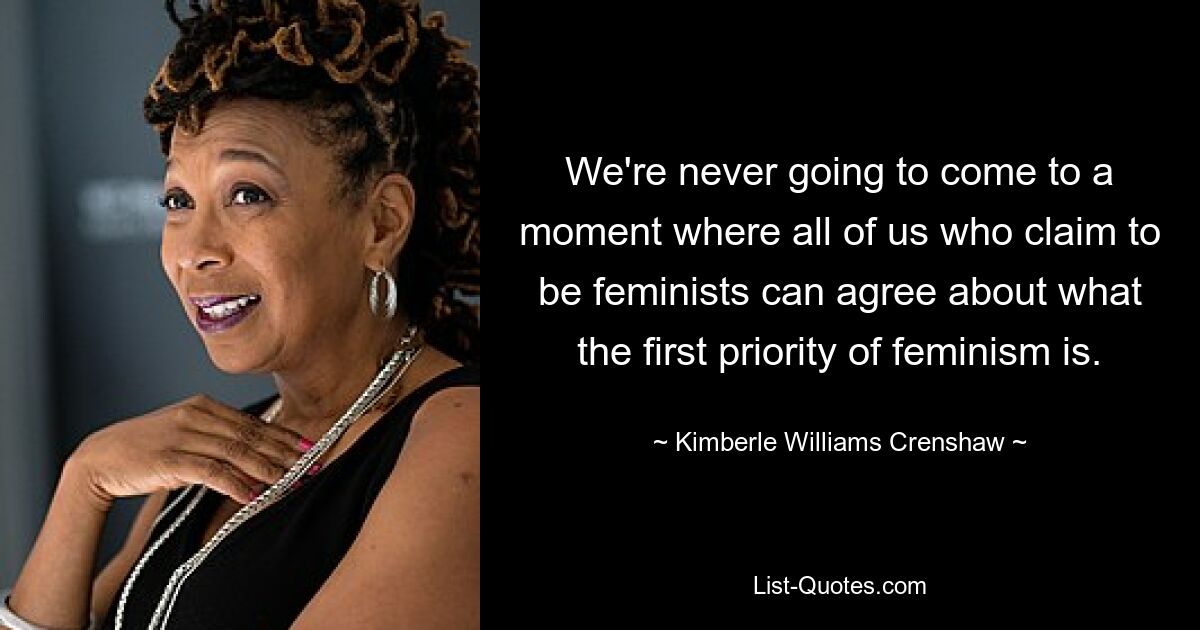 We're never going to come to a moment where all of us who claim to be feminists can agree about what the first priority of feminism is. — © Kimberle Williams Crenshaw