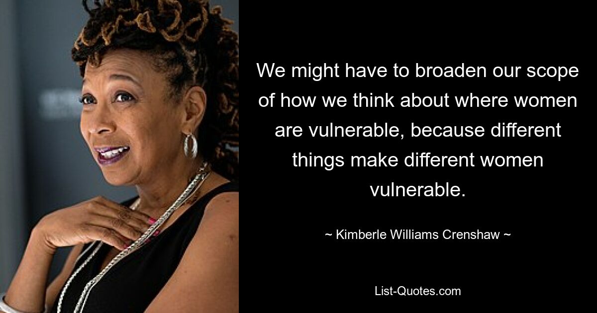 We might have to broaden our scope of how we think about where women are vulnerable, because different things make different women vulnerable. — © Kimberle Williams Crenshaw