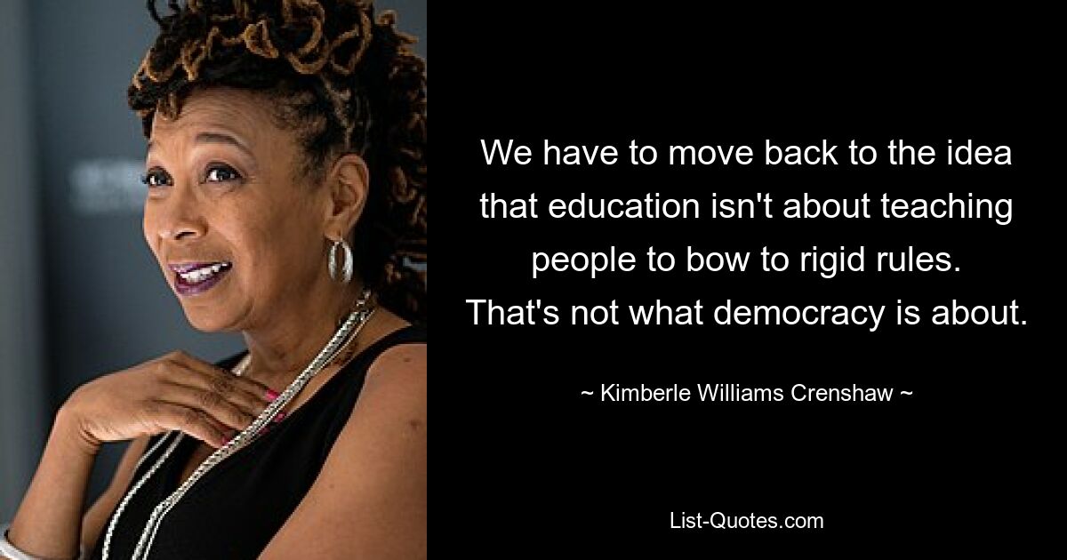 We have to move back to the idea that education isn't about teaching people to bow to rigid rules. That's not what democracy is about. — © Kimberle Williams Crenshaw