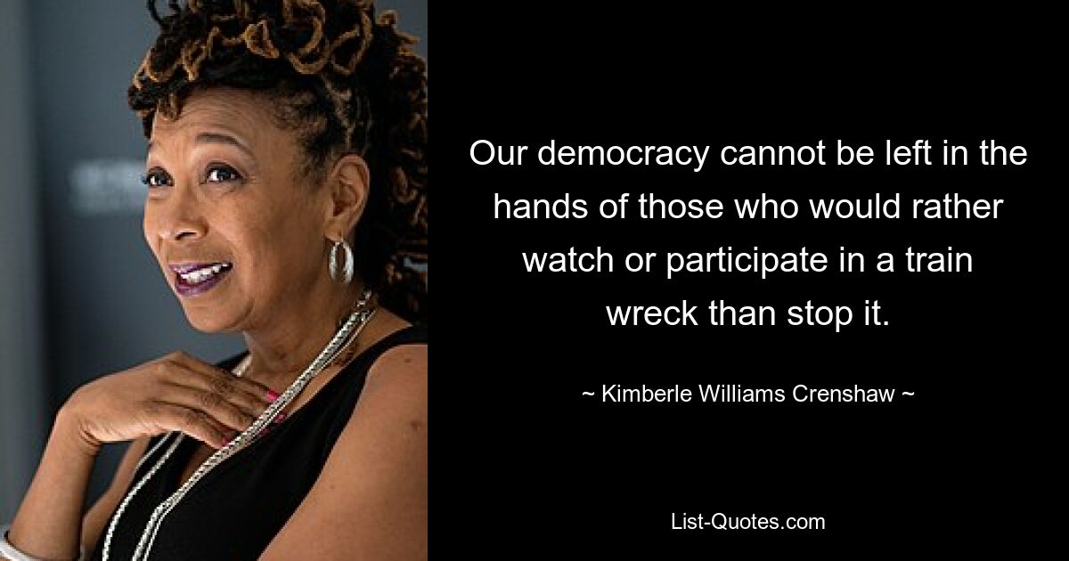 Our democracy cannot be left in the hands of those who would rather watch or participate in a train wreck than stop it. — © Kimberle Williams Crenshaw