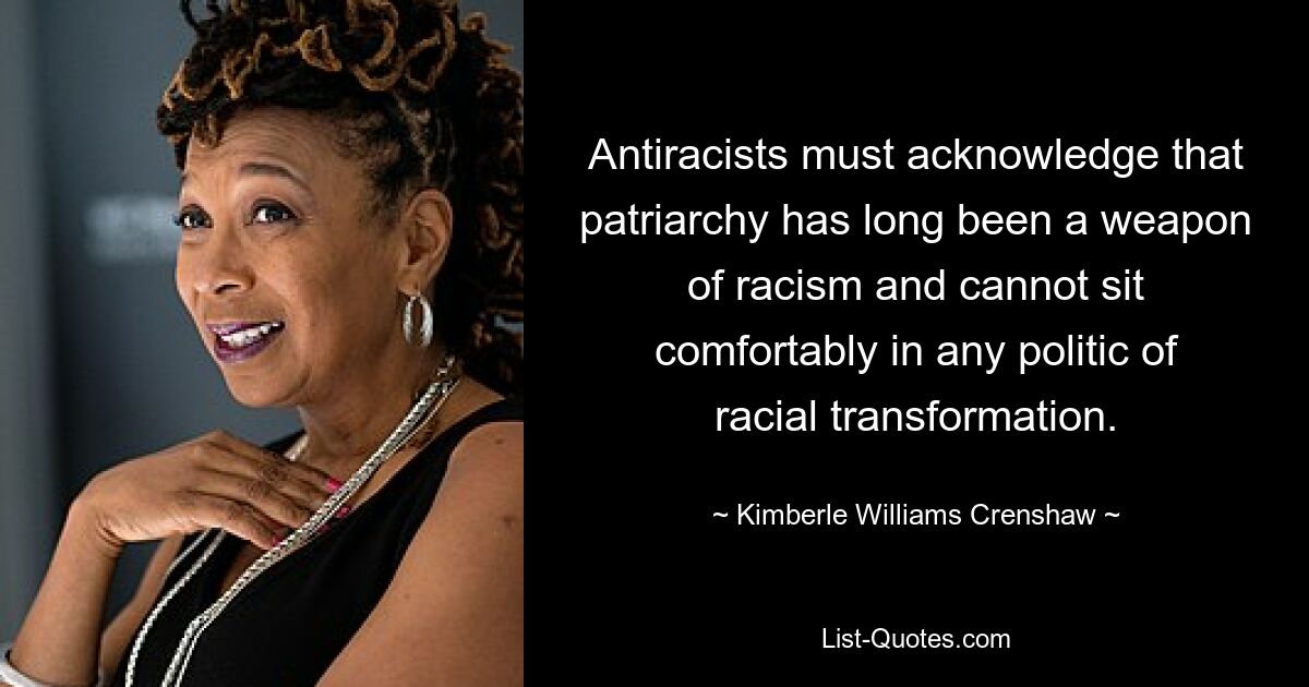 Antiracists must acknowledge that patriarchy has long been a weapon of racism and cannot sit comfortably in any politic of racial transformation. — © Kimberle Williams Crenshaw