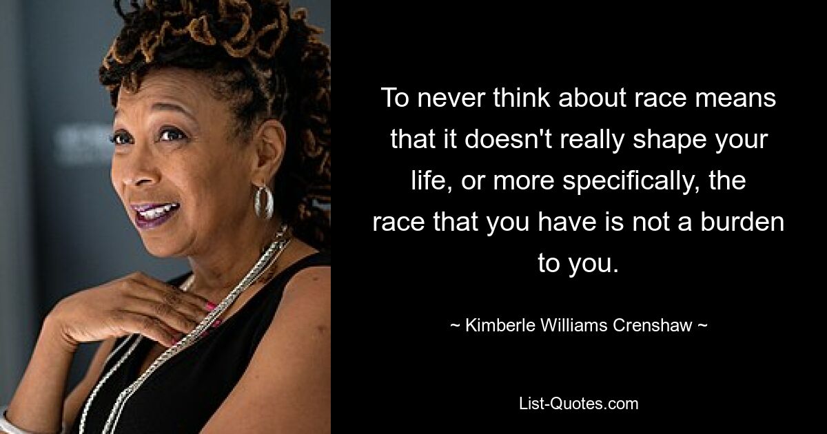 To never think about race means that it doesn't really shape your life, or more specifically, the race that you have is not a burden to you. — © Kimberle Williams Crenshaw