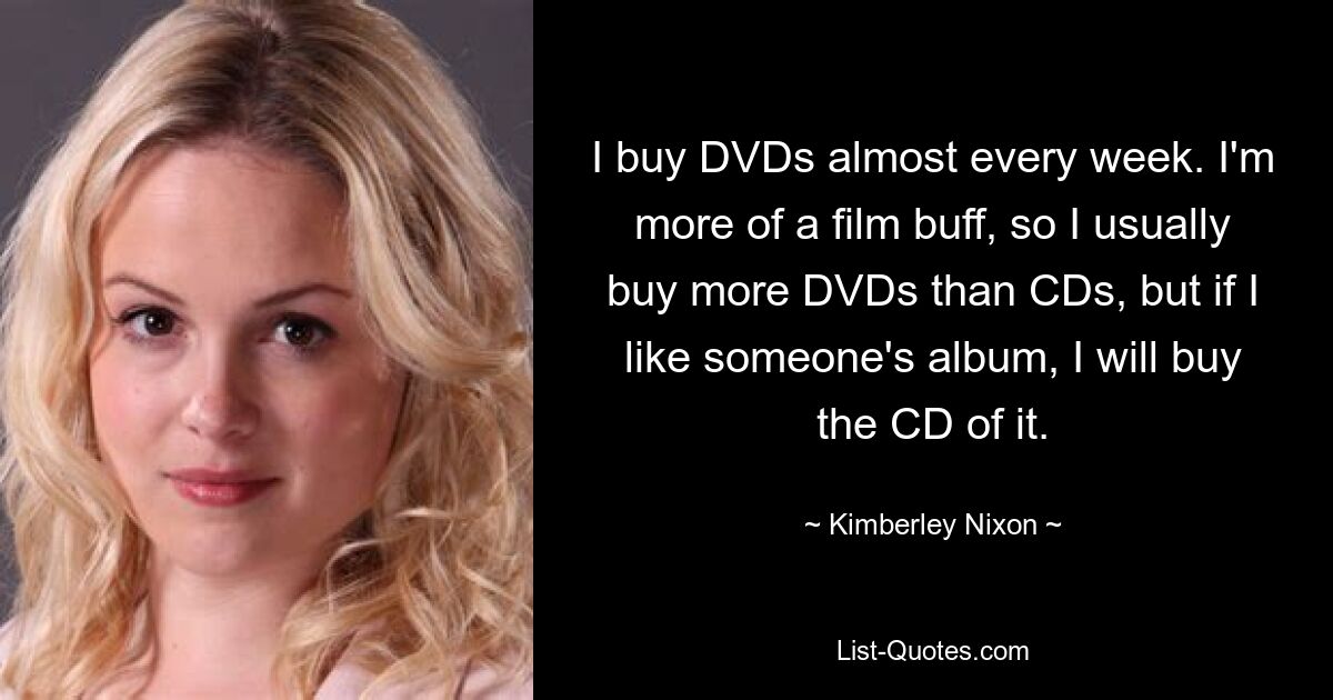 I buy DVDs almost every week. I'm more of a film buff, so I usually buy more DVDs than CDs, but if I like someone's album, I will buy the CD of it. — © Kimberley Nixon