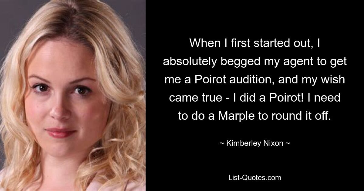 When I first started out, I absolutely begged my agent to get me a Poirot audition, and my wish came true - I did a Poirot! I need to do a Marple to round it off. — © Kimberley Nixon