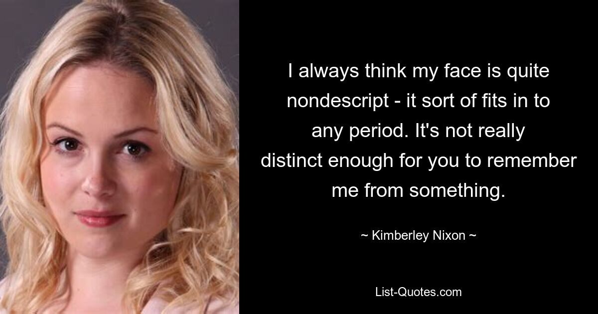 I always think my face is quite nondescript - it sort of fits in to any period. It's not really distinct enough for you to remember me from something. — © Kimberley Nixon