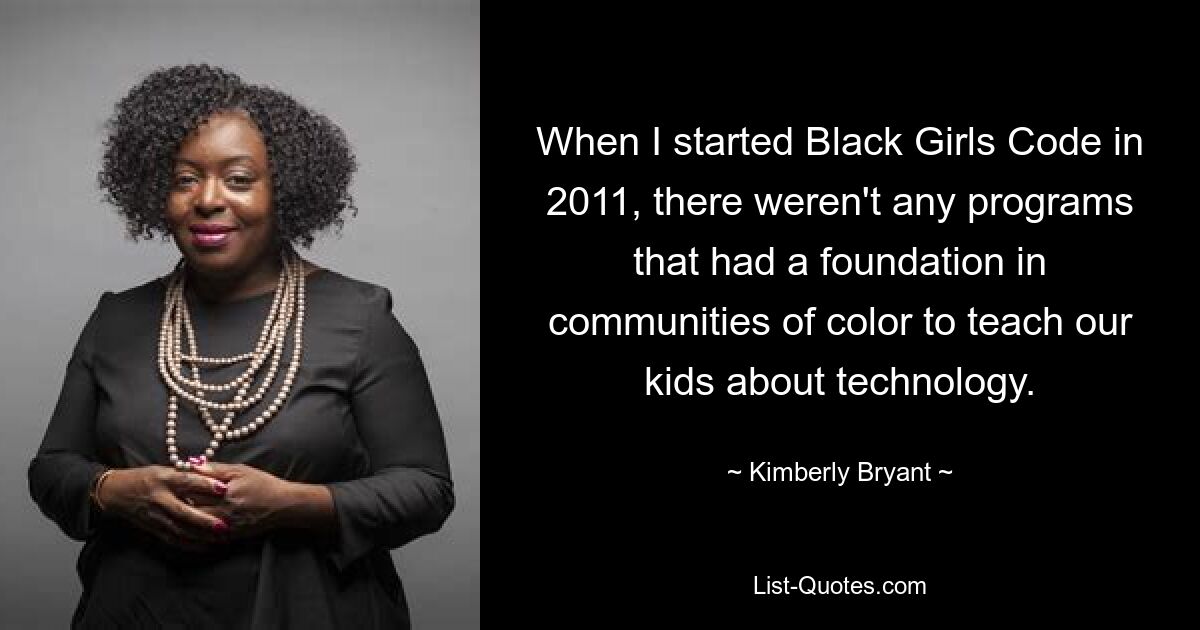 When I started Black Girls Code in 2011, there weren't any programs that had a foundation in communities of color to teach our kids about technology. — © Kimberly Bryant