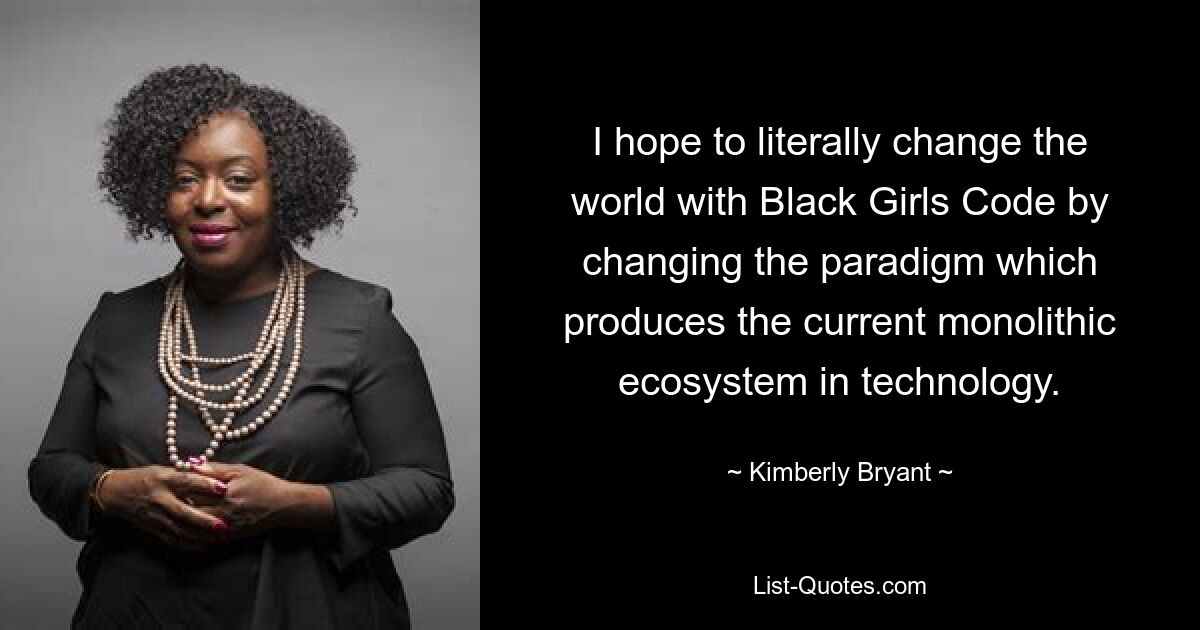 I hope to literally change the world with Black Girls Code by changing the paradigm which produces the current monolithic ecosystem in technology. — © Kimberly Bryant