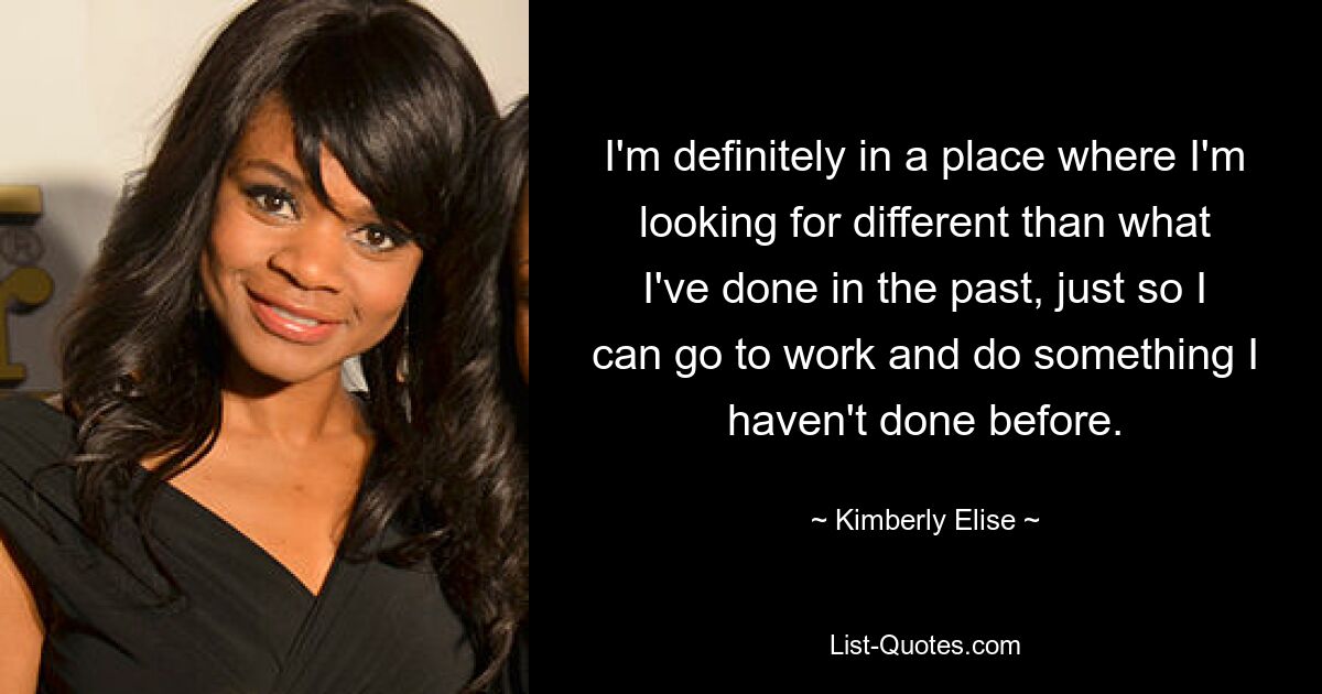 I'm definitely in a place where I'm looking for different than what I've done in the past, just so I can go to work and do something I haven't done before. — © Kimberly Elise