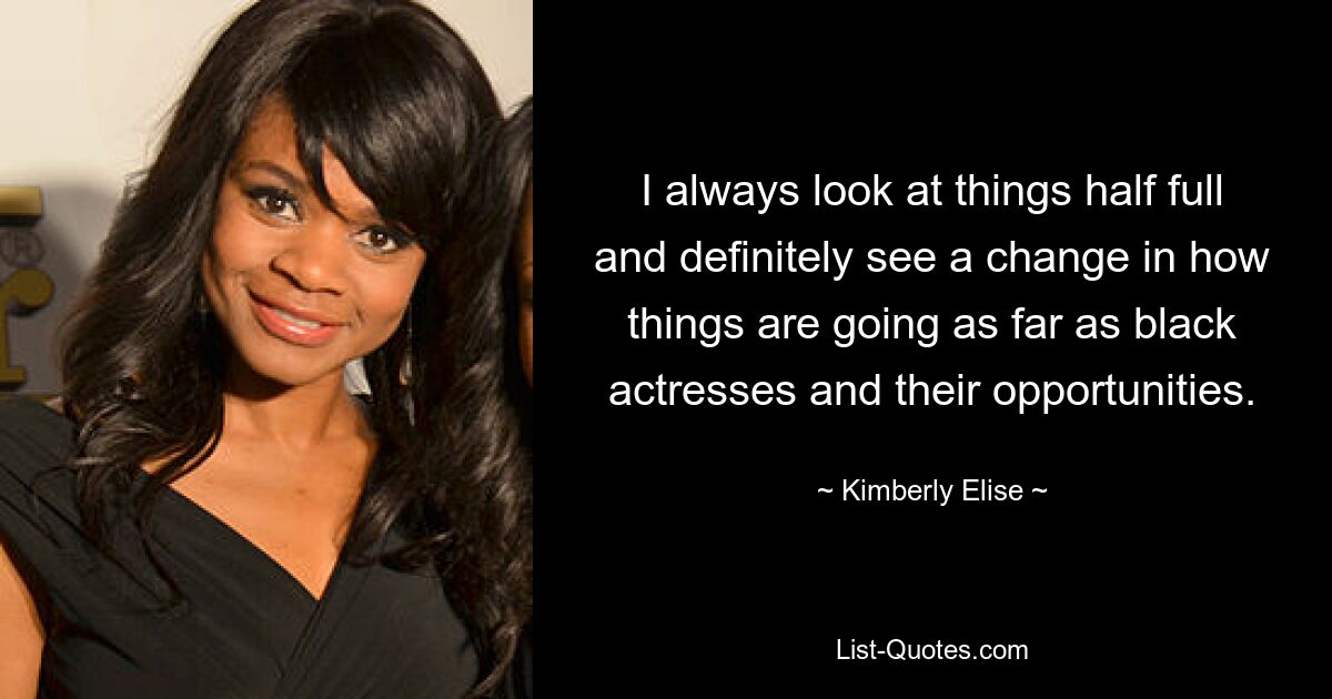 I always look at things half full and definitely see a change in how things are going as far as black actresses and their opportunities. — © Kimberly Elise