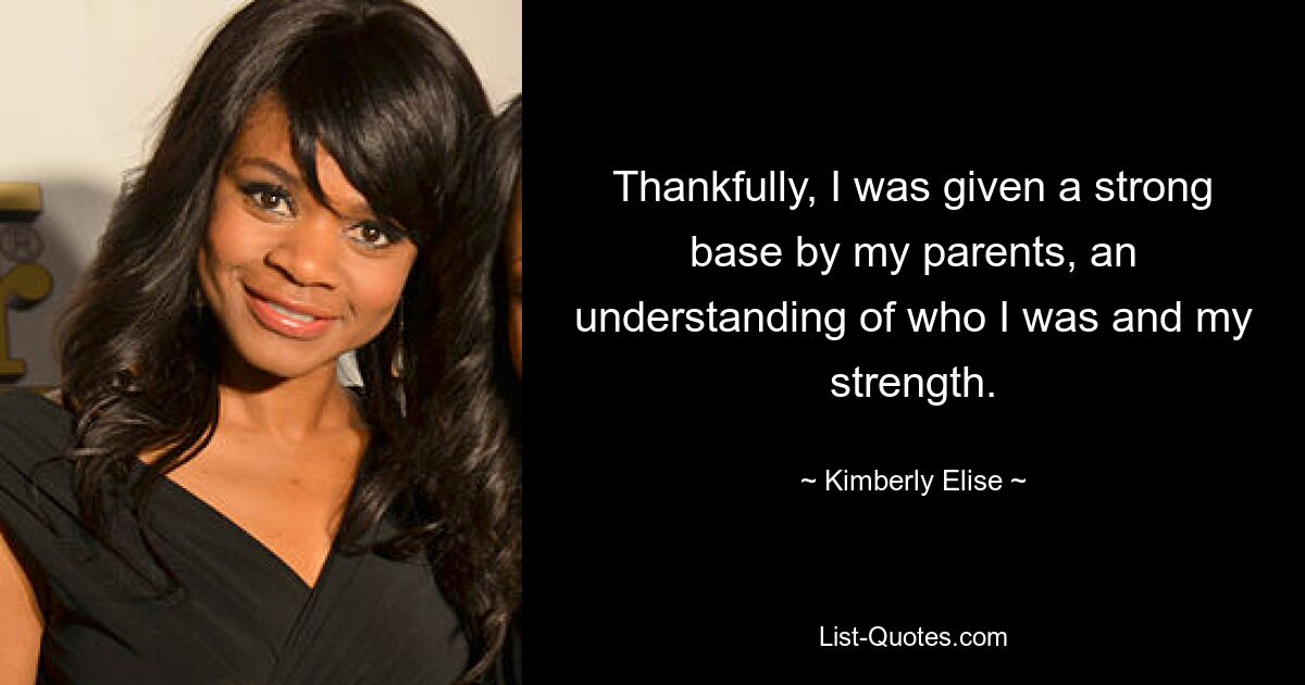 Thankfully, I was given a strong base by my parents, an understanding of who I was and my strength. — © Kimberly Elise