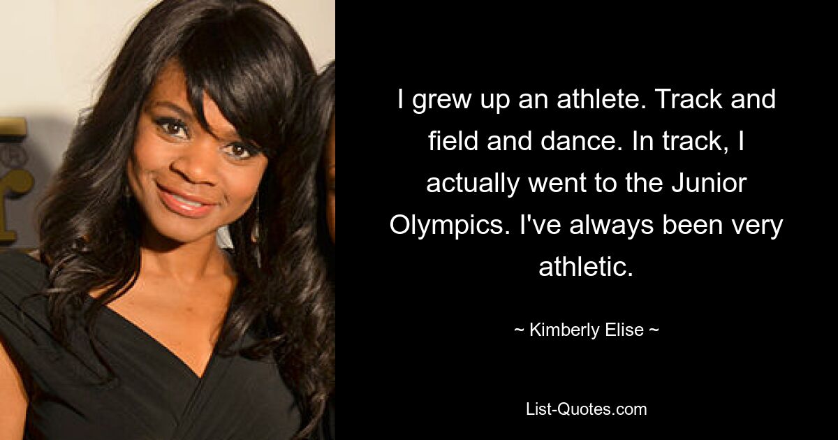 I grew up an athlete. Track and field and dance. In track, I actually went to the Junior Olympics. I've always been very athletic. — © Kimberly Elise